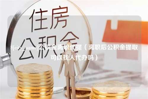 邹平公积金离职代提（离职后公积金提取可以找人代办吗）