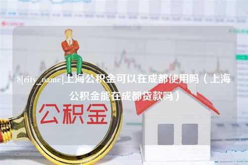 邹平上海公积金可以在成都使用吗（上海公积金能在成都贷款吗）